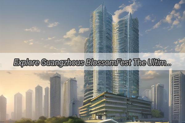 Explore Guangzhous BlossomFest The Ultimate Guide to the Citys Most Lavish Flower Spots